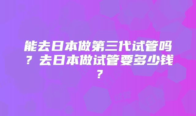 能去日本做第三代试管吗？去日本做试管要多少钱？