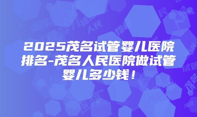 2025茂名试管婴儿医院排名-茂名人民医院做试管婴儿多少钱!