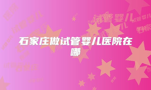 石家庄做试管婴儿医院在哪
