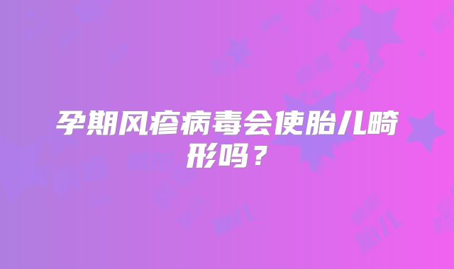 孕期风疹病毒会使胎儿畸形吗？