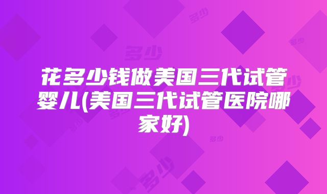 花多少钱做美国三代试管婴儿(美国三代试管医院哪家好)