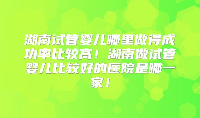 湖南试管婴儿哪里做得成功率比较高！湖南做试管婴儿比较好的医院是哪一家！