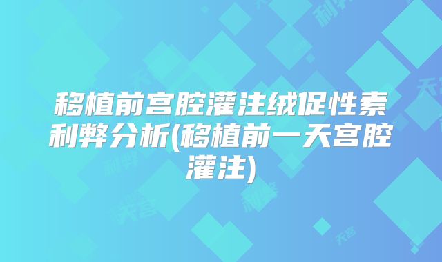 移植前宫腔灌注绒促性素利弊分析(移植前一天宫腔灌注)