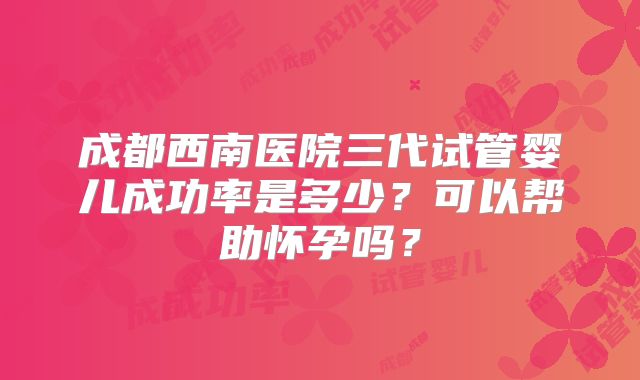 成都西南医院三代试管婴儿成功率是多少?可以帮助怀孕吗?