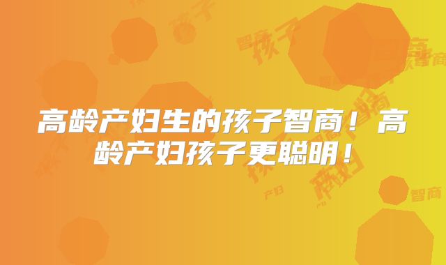 高龄产妇生的孩子智商！高龄产妇孩子更聪明！