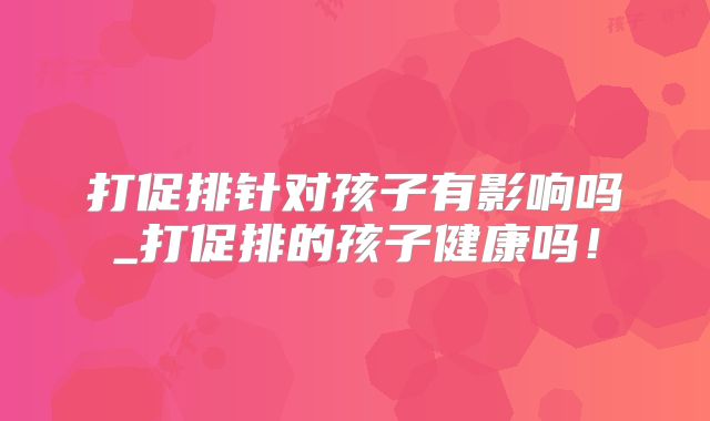 打促排针对孩子有影响吗_打促排的孩子健康吗！