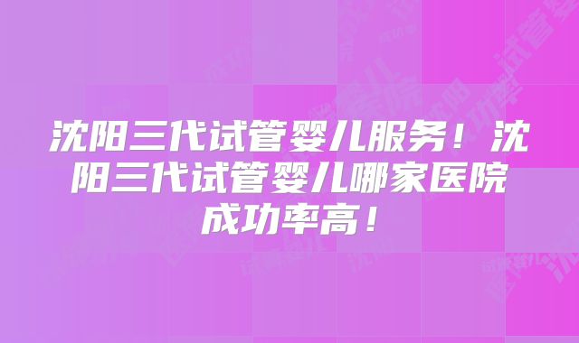 沈阳三代试管婴儿服务!沈阳三代试管婴儿哪家医院成功率高!