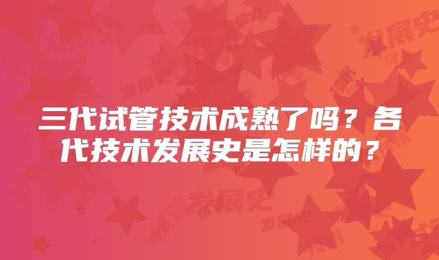 三代试管技术成熟了吗?各代技术发展史是怎样的?
