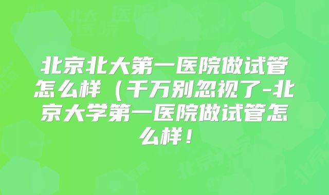 北京北大第一医院做试管怎么样（千万别忽视了-北京大学第一医院做试管怎么样！