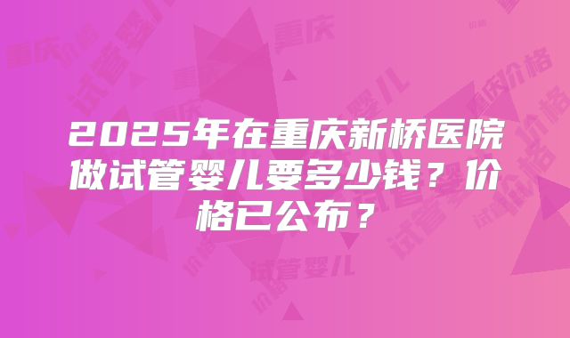 2025年在重庆新桥医院做试管婴儿要多少钱？价格已公布？