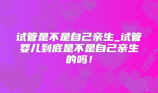 试管是不是自己亲生_试管婴儿到底是不是自己亲生的吗!