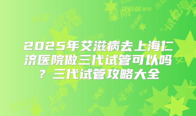 2025年艾滋病去上海仁济医院做三代试管可以吗？三代试管攻略大全