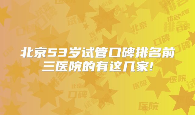 北京53岁试管口碑排名前三医院的有这几家!