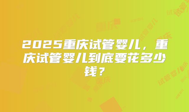 2025重庆试管婴儿，重庆试管婴儿到底要花多少钱？