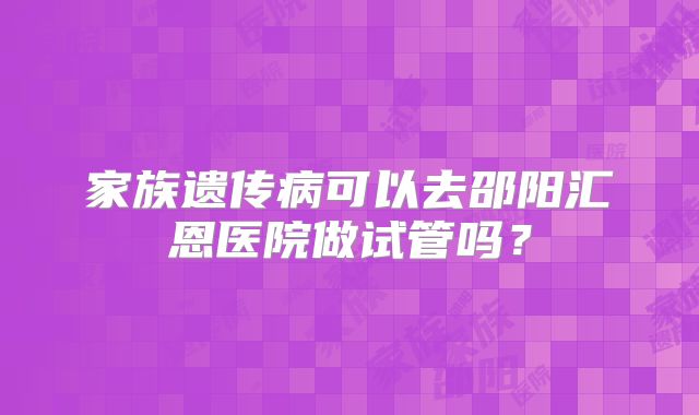 家族遗传病可以去邵阳汇恩医院做试管吗?