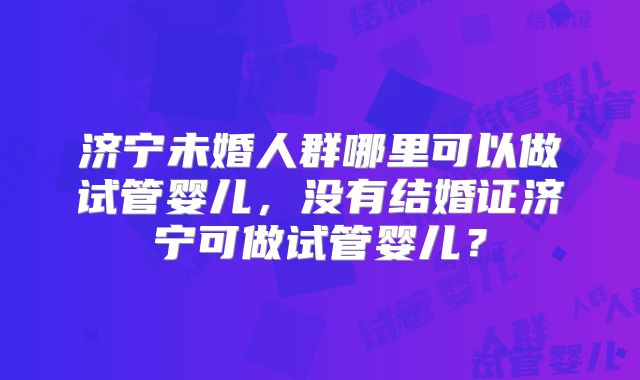 济宁未婚人群哪里可以做试管婴儿，没有结婚证济宁可做试管婴儿？
