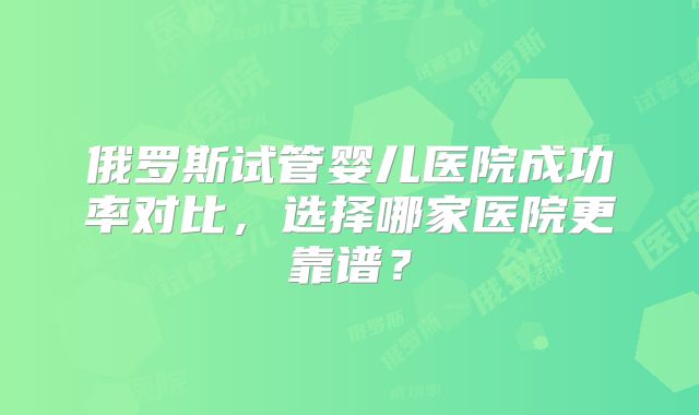 俄罗斯试管婴儿医院成功率对比,选择哪家医院更靠谱?