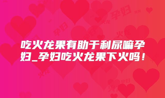 吃火龙果有助于利尿嘛孕妇_孕妇吃火龙果下火吗!