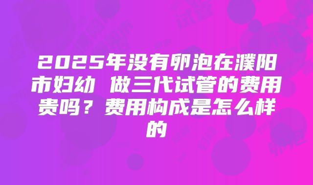 2025年没有卵泡在濮阳市妇幼 做三代试管的费用贵吗？费用构成是怎么样的
