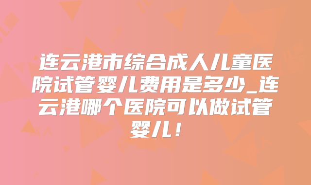 连云港市综合成人儿童医院试管婴儿费用是多少_连云港哪个医院可以做试管婴儿！