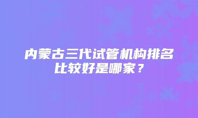 内蒙古三代试管机构排名比较好是哪家?