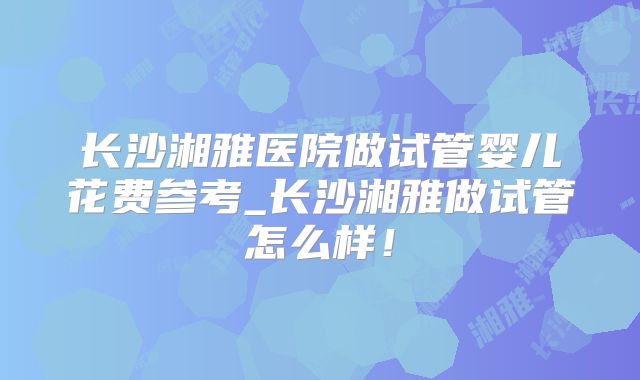 长沙湘雅医院做试管婴儿花费参考_长沙湘雅做试管怎么样!