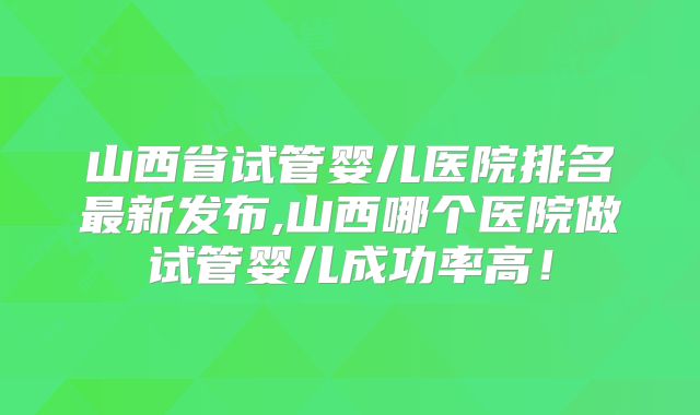山西省试管婴儿医院排名最新发布,山西哪个医院做试管婴儿成功率高!