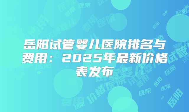 岳阳试管婴儿医院排名与费用：2025年最新价格表发布