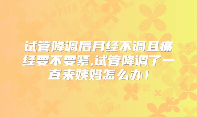 试管降调后月经不调且痛经要不要紧,试管降调了一直来姨妈怎么办!
