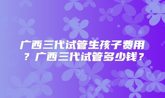 广西三代试管生孩子费用?广西三代试管多少钱?