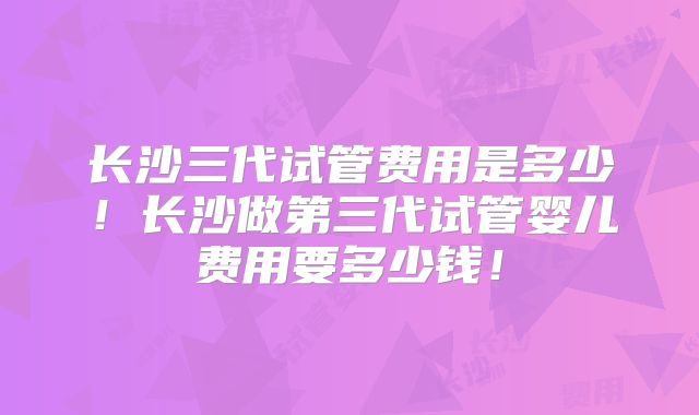 长沙三代试管费用是多少！长沙做第三代试管婴儿费用要多少钱！