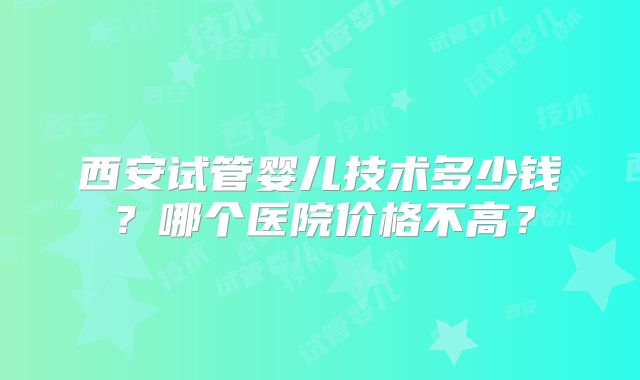 西安试管婴儿技术多少钱？哪个医院价格不高？