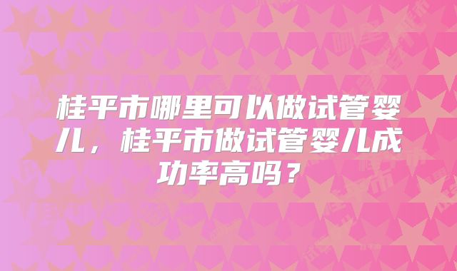 桂平市哪里可以做试管婴儿，桂平市做试管婴儿成功率高吗？