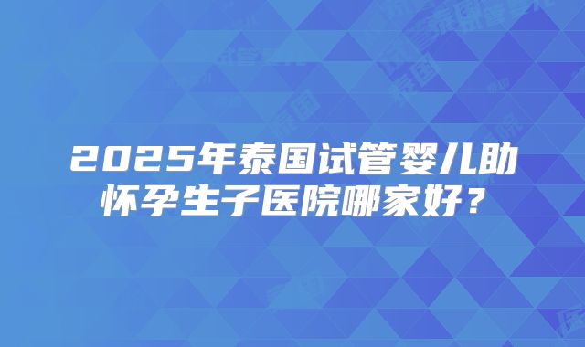 2025年泰国试管婴儿助怀孕生子医院哪家好？