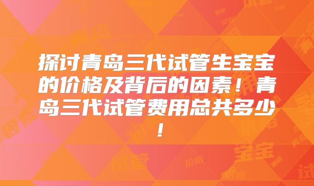 探讨青岛三代试管生宝宝的价格及背后的因素！青岛三代试管费用总共多少！