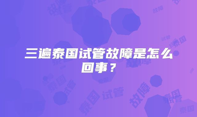 三遍泰国试管故障是怎么回事？