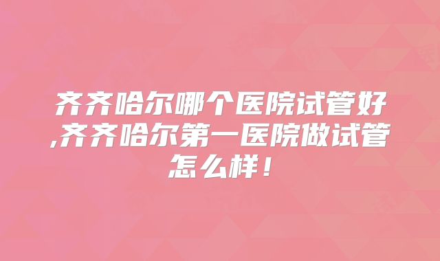 齐齐哈尔哪个医院试管好,齐齐哈尔第一医院做试管怎么样!