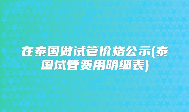 在泰国做试管价格公示(泰国试管费用明细表)