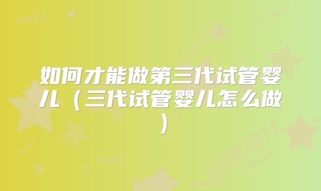 如何才能做第三代试管婴儿(三代试管婴儿怎么做)