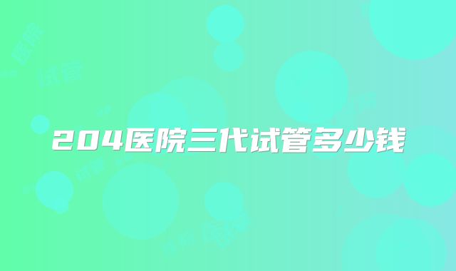 204医院三代试管多少钱