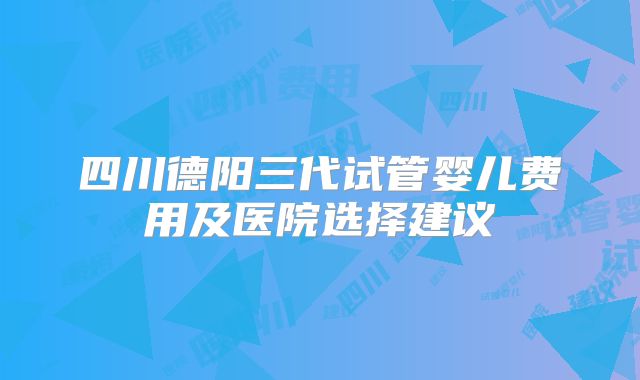 四川德阳三代试管婴儿费用及医院选择建议