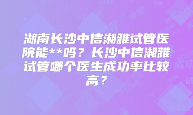湖南长沙中信湘雅试管医院能**吗？长沙中信湘雅试管哪个医生成功率比较高？