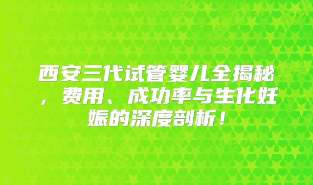 西安三代试管婴儿全揭秘,费用、成功率与生化妊娠的深度剖析!
