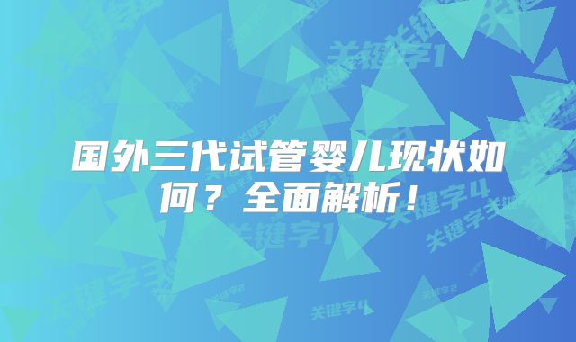 国外三代试管婴儿现状如何？全面解析！