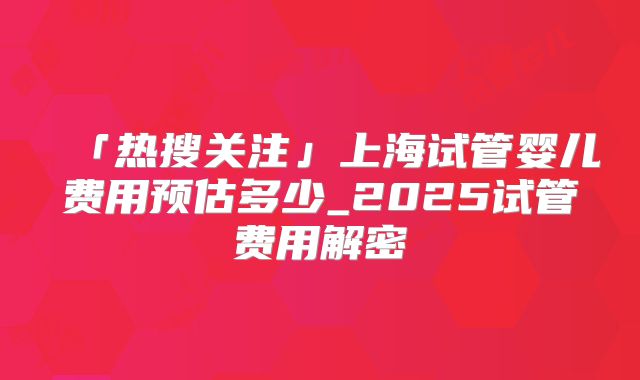 「热搜关注」上海试管婴儿费用预估多少_2025试管费用解密