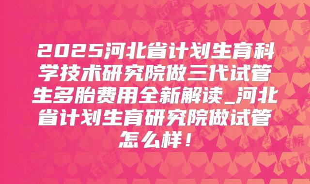 2025河北省计划生育科学技术研究院做三代试管生多胎费用全新解读_河北省计划生育研究院做试管怎么样！