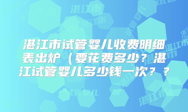 湛江市试管婴儿收费明细表出炉(要花费多少?湛江试管婴儿多少钱一次??