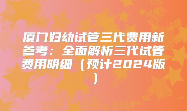 厦门妇幼试管三代费用新参考:全面解析三代试管费用明细(预计2024版)