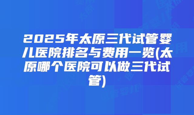 2025年太原三代试管婴儿医院排名与费用一览(太原哪个医院可以做三代试管)