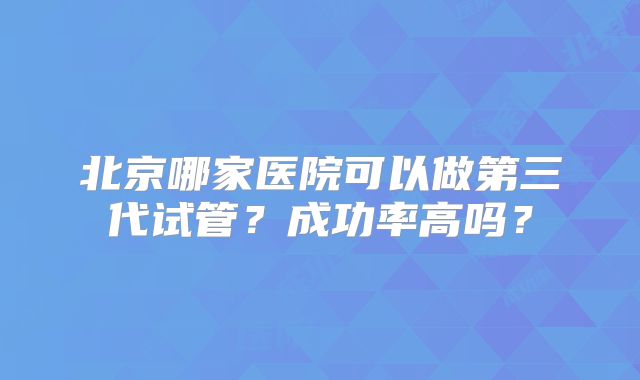 北京哪家医院可以做第三代试管？成功率高吗？